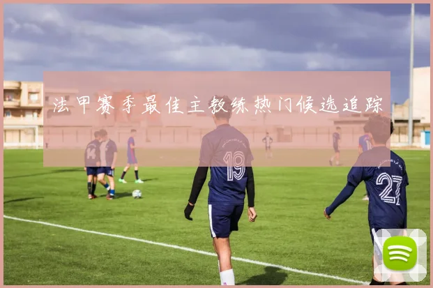 法甲赛季最佳主教练热门候选追踪