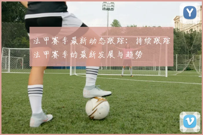 法甲赛季最新动态跟踪：持续跟踪法甲赛季的最新发展与趋势